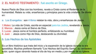2. EL NUEVO TESTAMENTO : fué escrito en Griego.
Nuevo Pacto de Dios con los hombres, revela a Cristo como el Redentor de la
humanidad. Relata su vida, enseñanzas y principios para la vida cristiana. Se divide
en:
a. Los Evangelios : son 4 libros relatan la vida, obra y enseñanzas de Jesús.
1.Mateo: La vida de Cristo, escrita en especial para los Judíos, revelando a Jesús.
2. Marcos : Jesús como el Siervo de Dios.
3. Lucas : Jesús como el hombre perfecto, enfatizando su humildad.
4. Juan : Jesús como Hijo de Dios, destacando su divinidad.
b. Los Hechos de los Apóstoles
Es un libro histórico que trata del inicio y la expansión de la Iglesia durante la era
apostólica. Muchos prefieren llamarlo "Los Hechos del Espíritu Santo", su verdadero
autor, quien sigue obrando hasta el día de hoy en medio y por medio de su Iglesia.
 