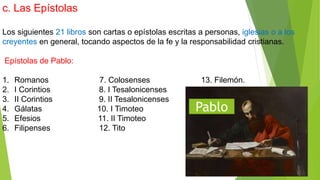 c. Las Epístolas
Los siguientes 21 libros son cartas o epístolas escritas a personas, iglesias o a los
creyentes en general, tocando aspectos de la fe y la responsabilidad cristianas.
Epístolas de Pablo:
1. Romanos 7. Colosenses 13. Filemón.
2. I Corintios 8. I Tesalonicenses
3. II Corintios 9. II Tesalonicenses
4. Gálatas 10. I Timoteo
5. Efesios 11. II Timoteo
6. Filipenses 12. Tito
Pablo
 