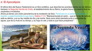 d. El Apocalipsis
El último libro del Nuevo Testamento es un libro profético, que describe los acontecimientos de los últimos
tiempos; la Segunda Venida de Cristo, el establecimiento de su Reino, la gloria futura y el destino final de
creyentes e incrédulos.
Ahora ya tienes una visión panorámica de la revelación de Dios. Persevera en su lectura y estudio con
oración, y experimentarás lo que dice el Salmo 1:1-3. "Bienaventurado el varón... que en la ley de Jehová
está su delicia, y en su ley medita de día y de noche. Será como árbol plantado junto a corrientes de
aguas, que da su fruto en su tiempo, y su hoja no cae; y todo lo que hace prosperará."
 