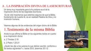 A . LA INSPIRACIÓN DIVINA DE LASESCRITURAS
Un tema muy importante para la fe cristiana es el de la
inspiración divina de las Sagradas Escrituras.
Es de vital importancia que estemos seguros de que la Biblia,
fundamento de nuestra fe, es en realidad Palabra de Dios y no
invención humana.
Veamos algunas de las evidencias del origen divino de la Biblia:
1.Testimonio de la misma Biblia
Anota lo que afirma la Biblia en los siguientes textos en cuanto
a su inspiración divina:
a. 2 Timoteo 3:16
b. 2 Pedro 1:20-21
¿Quién les dijo a los autores lo que debían escribir, conforme a
los textos siguientes? c. Isaías 30:8; Jeremías 30:1-2
 