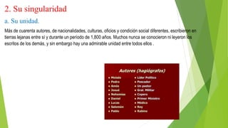 2. Su singularidad
a. Su unidad.
Más de cuarenta autores, de nacionalidades, culturas, oficios y condición social diferentes, escribieron en
tierras lejanas entre sí y durante un período de 1,800 años. Muchos nunca se conocieron ni leyeron los
escritos de los demás, y sin embargo hay una admirable unidad entre todos ellos .
 