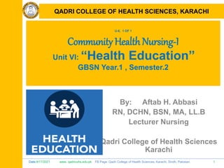 Date:9/17/2021 www. qadricohs.edu.pk FB Page: Qadri College of Health Sciences, Karachi, Sindh, Pakistan. 1
QADRI COLLEGE OF HEALTH SCIENCES, KARACHI
U-6, 1 OF 1
Community Health Nursing-I
Unit VI: “Health Education”
GBSN Year.1 , Semester.2
By: Aftab H. Abbasi
RN, DCHN, BSN, MA, LL.B
Lecturer Nursing
Qadri College of Health Sciences
Karachi
QADRI COLLEGE OF HEALTH SCIENCES, KARACHI
 