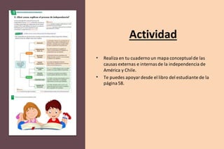 Actividad
• Realiza en tu cuaderno un mapa conceptualde las
causas externas e internasde la independencia de
América y Chile.
• Te puedes apoyardesde el libro del estudiante de la
página58.
 