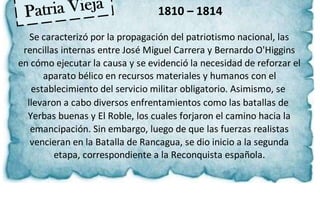1810 – 1814
Se caracterizó por la propagación del patriotismo nacional, las
rencillas internas entre José Miguel Carrera y Bernardo O'Higgins
en cómo ejecutar la causa y se evidenció la necesidad de reforzar el
aparato bélico en recursos materiales y humanos con el
establecimiento del servicio militar obligatorio. Asimismo, se
llevaron a cabo diversos enfrentamientos como las batallas de
Yerbas buenas y El Roble, los cuales forjaron el camino hacia la
emancipación. Sin embargo, luego de que las fuerzas realistas
vencieran en la Batalla de Rancagua, se dio inicio a la segunda
etapa, correspondiente a la Reconquista española.
 