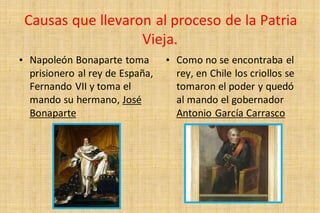 Causas que llevaron al proceso de la Patria
Vieja.
• Napoleón Bonaparte toma
prisionero al rey de España,
Fernando VII y toma el
mando su hermano, José
Bonaparte
• Como no se encontraba el
rey, en Chile los criollos se
tomaron el poder y quedó
al mando el gobernador
Antonio García Carrasco
 