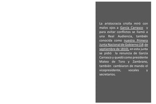 La aristocracia criolla miró con
malos ojos a García Carrasco y
para evitar conflictos se llamó a
una Real Audiencia, también
conocida como nuestra Primera
Junta Nacionalde Gobierno (18 de
septiembre de 1810), en esta junta
se pidió la renuncia de García
Carrasco y quedócomo presidente
Mateo de Toro y Zambrano,
también cambiaron de mando el
vicepresidente, vocales y
secretarios.
 