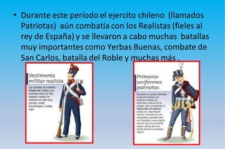 • Durante este período el ejercito chileno (llamados
Patriotas) aún combatía con los Realistas (fieles al
rey de España) y se llevaron a cabo muchas batallas
muy importantes como Yerbas Buenas, combate de
San Carlos, batalla del Roble y muchas más .
 