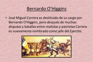 Bernardo O'Higgins
• José Miguel Carrera es destituido de su cargo por
Bernardo O'Higgins, pero después de muchas
disputas y batallas entre realistas y patriotas Carrera
es nuevamente nombrado como jefe del Ejercito.
 