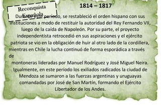1814 – 1817
Durante este período, se restableció el orden hispano con sus
instituciones a modo de restituir la autoridad del Rey Fernando VII,
luego de la caída de Napoleón. Por su parte, el proyecto
independentista retrocedió en sus aspiraciones y el ejército
patriota se vio en la obligación de huir al otro lado de la cordillera,
mientras en Chile la lucha continuó de forma esporádica a través
de
montoneras lideradas por Manuel Rodríguez y José Miguel Neira.
Igualmente, en este período los exiliados radicados la ciudad de
Mendoza se sumaron a las fuerzas argentinas y uruguayas
comandadas por José de San Martín, formando el Ejército
Libertador de los Andes.
 