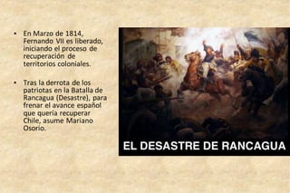 • En Marzo de 1814,
Fernando VII es liberado,
iniciando el proceso de
recuperación de
territorios coloniales.
• Tras la derrota de los
patriotas en la Batalla de
Rancagua (Desastre), para
frenar el avance español
que quería recuperar
Chile, asume Mariano
Osorio.
 