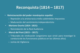 Reconquista (1814 – 1817)
• Reinstauración del poder monárquico español.
– Represión a la aristocracia criolla subiéndoles impuestos
– Maduración del sentimiento independentista
• Mariano Osorio (1814- 1815):
– Reinstalación de la Real Audiencia
• Marcó del Pont (1815 – 1817):
– Tribunales de vindicación (organismo que sirvió para investigar la
conducta de los funcionaros públicos en los últimos años)
– Juntas de Vigilancia
 