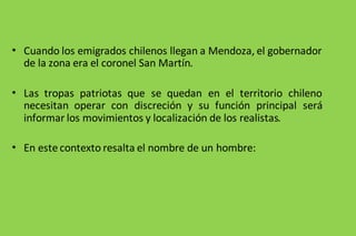 • Cuando los emigrados chilenos llegan a Mendoza, el gobernador
de la zona era el coronel San Martín.
• Las tropas patriotas que se quedan en el territorio chileno
necesitan operar con discreción y su función principal será
informar los movimientos y localización de los realistas.
• En este contexto resalta el nombre de un hombre:
 