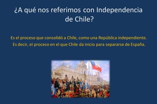 ¿A qué nos referimos con Independencia
de Chile?
Es el proceso que consolidó a Chile, como una República independiente.
Es decir, el proceso en el que Chile da inicio para separarse de España.
 