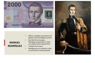 • Militar,abogado ysecretario del
gobierno de José Miguel Carrera
• San Martín le encarga a
Rodríguez emprender en Chile
una organización de guerrillas.
• Trabajó como espía.
• Rodríguez porsu audacia y valor
se convierte en héroe popular.
MANUEL
RODRÍGUEZ
 
