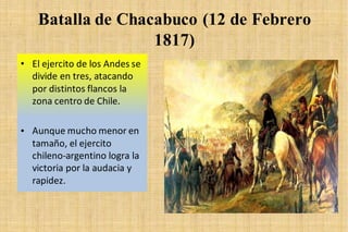 Batalla de Chacabuco (12 de Febrero
1817)
• El ejercito de los Andes se
divide en tres, atacando
por distintos flancos la
zona centro de Chile.
• Aunque mucho menor en
tamaño, el ejercito
chileno-argentino logra la
victoria por la audacia y
rapidez.
 