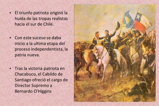 • El triunfo patriota originó la
huida de las tropas realistas
hacia el sur de Chile.
• Con este suceso se daba
inicio a la ultima etapa del
proceso independentista, la
patria nueva.
• Tras la victoria patriota en
Chacabuco, el Cabildo de
Santiago ofreció el cargo de
Director Supremo a
Bernardo O'Higgins
 