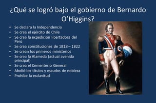 ¿Qué se logró bajo el gobierno de Bernardo
O’Higgins?
• Se declara la Independencia
• Se crea el ejército de Chile
• Se crea la expedición libertadora del
Perú
• Se crea constituciones de 1818 – 1822
• Se crean los primeros ministerios
• Se crea la Alameda (actual avenida
principal)
• Se crea el Cementerio General
• Abolió los títulos y escudos de nobleza
• Prohíbe la esclavitud
 