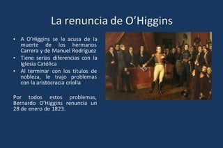 La renuncia de O’Higgins
• A O’Higgins se le acusa de la
muerte de los hermanos
Carrera y de Manuel Rodríguez
• Tiene serias diferencias con la
Iglesia Católica
• Al terminar con los títulos de
nobleza, le trajo problemas
con la aristocracia criolla
Por todos estos problemas,
Bernardo O’Higgins renuncia un
28 de enero de 1823.
 