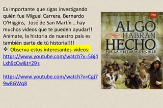 Es importante que sigas investigando
quién fue Miguel Carrera, Bernardo
O'Higgins, José de San Martín …hay
muchos videos que te pueden ayudar!!
Anímate, la historia de nuestro país es
también parte de tú historia!!!!
 Observa estos interesantes videos:
https://www.youtube.com/watch?v=5Bj4
Lxh9cCw&t=29s
https://www.youtube.com/watch?v=Cgj7
9w8GWq8
 