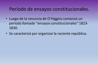 Período de ensayos constitucionales.
• Luego de la renuncia de O’Higgins comenzó un
periodo llamado “ensayos constitucionales” 1823-
1830.
• Se caracterizó por organizar la reciente república.
 