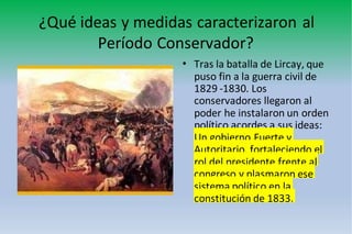 ¿Qué ideas y medidas caracterizaron al
Período Conservador?
• Tras la batalla de Lircay, que
puso fin a la guerra civil de
1829 -1830. Los
conservadores llegaron al
poder he instalaron un orden
político acordes a sus ideas:
Un gobierno Fuerte y
Autoritario, fortaleciendo el
rol del presidente frente al
congreso y plasmaron ese
sistema político en la
constitución de 1833.
 