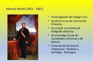 Manuel Montt (1851 - 1861)
• Promulgación del código Civil.
• Se dicto la Ley de instrucción
Primaria.
• Se instaló el sistema de
telégrafo eléctrico.
• Se promulgo la Ley de
sociedades anónimas y de
bancos.
• Creación de ferrocarril
Valparaíso– Quillota y
Santiago - Rancagua
 