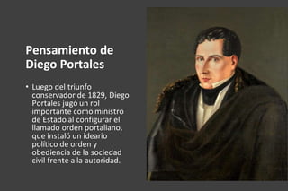 Pensamiento de
Diego Portales
• Luego del triunfo
conservador de 1829, Diego
Portales jugó un rol
importante como ministro
de Estado al configurar el
llamado orden portaliano,
que instaló un ideario
político de orden y
obediencia de la sociedad
civil frente a la autoridad.
 