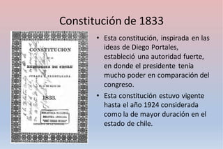 Constitución de 1833
• Esta constitución, inspirada en las
ideas de Diego Portales,
estableció una autoridad fuerte,
en donde el presidente tenía
mucho poder en comparación del
congreso.
• Esta constitución estuvo vigente
hasta el año 1924 considerada
como la de mayor duración en el
estado de chile.
 