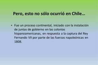 Pero, esto no sólo ocurrió en Chile…
• Fue un proceso continental, iniciado con la instalación
de juntas de gobierno en las colonias
hispanoamericanas, en respuesta a la captura del Rey
Fernando VII por parte de las fuerzas napoleónicas en
1808.
 