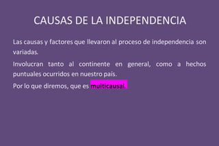 CAUSAS DE LA INDEPENDENCIA
Las causas y factores que llevaron al proceso de independencia son
variadas.
Involucran tanto al continente en general, como a hechos
puntuales ocurridos en nuestro país.
Por lo que diremos, que es multicausal.
 