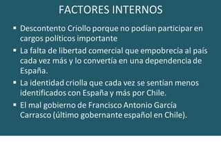 FACTORES INTERNOS
 Descontento Criollo porque no podían participar en
cargos políticos importante
 La falta de libertad comercial que empobrecía al país
cada vez más y lo convertía en una dependencia de
España.
 La identidad criolla que cada vez se sentían menos
identificados con España y más por Chile.
 El mal gobierno de Francisco Antonio García
Carrasco (último gobernante español en Chile).
 