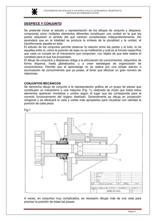 UNIVERSIDAD TECNOLOGICA NACIONAL-FACULTAD REGIONAL RESISTENCIA
SISTEMAS DE REPRESENTACION
SISTEMAS DE REPRESENTACION
Página 2
DESPIECE Y CONJUNTO
Se pretende iniciar el estudio y representación de los dibujos de conjunto y despiece,
comprenda cómo múltiples elementos diferentes constituyen una unidad en la que las
partes adquieren el sentido del que carecen consideradas independientemente. Así
aprenderá que en la totalidad se produce la síntesis de la pluralidad y la unidad, al
transformarse aquella en ésta.
El estudio de los conjuntos permite observar la relación entre las partes y el todo, la de
aquellas entre sí, cómo la posición de esas no es indiferente y cuál es la función específica
que cada un cumple en el mecanismo que componen, con objeto de que éste realice el
cometido para el que fue proyectado.
El dibujo de conjuntos y despieces obliga a la articulación de conocimientos, adquiridos de
forma dispersa, hasta globalizarlos, y a crear estrategias de organización de
conocimientos. Permite que el aprendizaje no se realice por una simple adición o
acumulación de conocimientos que ya posee, al tener que efectuar un gran número de
relaciones.
CONJUNTOS MECÁNICOS
Se denomina dibujo de conjunto a la representación gráfica de un grupo de piezas que
constituyen un mecanismo o una máquina (Fig. 1), realizada de modo que todos estos
elementos aparecen montados y unidos según el lugar que les corresponde para el
correcto funcionamiento del órgano diseñado. Generalmente se dibuja en proyección
ortogonal y se efectuará la vista y cortes más apropiados para visualizar con claridad la
posición de cada pieza.
Fig.1
A veces, en conjuntos muy complicados, es necesario dibujar más de una vista para
precisar la posición de todas las piezas.
 