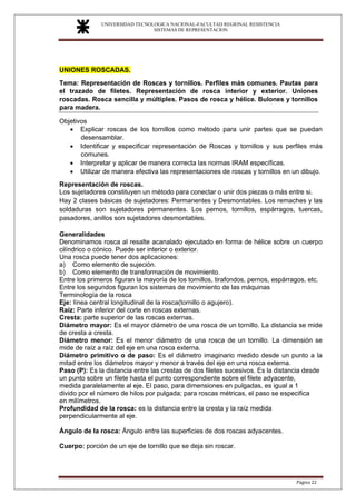UNIVERSIDAD TECNOLOGICA NACIONAL-FACULTAD REGIONAL RESISTENCIA
SISTEMAS DE REPRESENTACION
SISTEMAS DE REPRESENTACION
Página 22
UNIONES ROSCADAS.
Tema: Representación de Roscas y tornillos. Perfiles más comunes. Pautas para
el trazado de filetes. Representación de rosca interior y exterior. Uniones
roscadas. Rosca sencilla y múltiples. Pasos de rosca y hélice. Bulones y tornillos
para madera.
Objetivos
• Explicar roscas de los tornillos como método para unir partes que se puedan
desensamblar.
• Identificar y especificar representación de Roscas y tornillos y sus perfiles más
comunes.
• Interpretar y aplicar de manera correcta las normas IRAM específicas.
• Utilizar de manera efectiva las representaciones de roscas y tornillos en un dibujo.
Representación de roscas.
Los sujetadores constituyen un método para conectar o unir dos piezas o más entre si.
Hay 2 clases básicas de sujetadores: Permanentes y Desmontables. Los remaches y las
soldaduras son sujetadores permanentes. Los pernos, tornillos, espárragos, tuercas,
pasadores, anillos son sujetadores desmontables.
Generalidades
Denominamos rosca al resalte acanalado ejecutado en forma de hélice sobre un cuerpo
cilíndrico o cónico. Puede ser interior o exterior.
Una rosca puede tener dos aplicaciones:
a) Como elemento de sujeción.
b) Como elemento de transformación de movimiento.
Entre los primeros figuran la mayoría de los tornillos, tirafondos, pernos, espárragos, etc.
Entre los segundos figuran los sistemas de movimiento de las máquinas
Terminología de la rosca
Eje: línea central longitudinal de la rosca(tornillo o agujero).
Raíz: Parte inferior del corte en roscas externas.
Cresta: parte superior de las roscas externas.
Diámetro mayor: Es el mayor diámetro de una rosca de un tornillo. La distancia se mide
de cresta a cresta.
Diámetro menor: Es el menor diámetro de una rosca de un tornillo. La dimensión se
mide de raíz a raíz del eje en una rosca externa.
Diámetro primitivo o de paso: Es el diámetro imaginario medido desde un punto a la
mitad entre los diámetros mayor y menor a través del eje en una rosca externa.
Paso (P): Es la distancia entre las crestas de dos filetes sucesivos. Es la distancia desde
un punto sobre un filete hasta el punto correspondiente sobre el filete adyacente,
medida paralelamente al eje. El paso, para dimensiones en pulgadas, es igual a 1
divido por el número de hilos por pulgada; para roscas métricas, el paso se especifica
en milímetros.
Profundidad de la rosca: es la distancia entre la cresta y la raíz medida
perpendicularmente al eje.
Ángulo de la rosca: Ángulo entre las superficies de dos roscas adyacentes.
Cuerpo: porción de un eje de tornillo que se deja sin roscar.
 