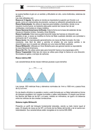UNIVERSIDAD TECNOLOGICA NACIONAL-FACULTAD REGIONAL RESISTENCIA
SISTEMAS DE REPRESENTACION
SISTEMAS DE REPRESENTACION
Página 26
se quiera facilitar el giro en un sentido y dificultarlo en otro, como tirafondos, sistemas de
apriete...).
Las más utilizadas son:
Rosca en V Aguda: Se aplica en donde es importante la sujeción por fricción o el
ajuste, como en instrumentos de precisión, aunque su utilización actualmente es rara.
Rosca Redondeada: Se utiliza en tapones para botellas y bombillos, donde no se
requiere mucha fuerza, es bastante adecuada cuando las roscas han de ser
moldeadas o laminadas en chapa metálica.
Rosca Nacional Americana Unificada: Esta la forma es la base del estándar de las
roscas en Estados Unidos, Canadá y Gran Bretaña.
Rosca Cuadrada: Esta rosca puede transmitir todas las fuerzas en dirección casi
paralela al eje, a veces se modifica la forma de filete cuadrado dándole una conicidad o
inclinación de 5° a los lados.
Rosca Acme: Ha reemplazado generalmente a la rosca de filete truncado. Es más
resistente, más fácil de tallar y permite el empleo de una tuerca partida o de
desembrague que no puede ser utilizada con una rosca de filete cuadrado.
Rosca Whitworth: Utilizada en Gran Bretaña para uso general siendo su equivalente
la rosca Nacional Americana.
Rosca Sin Fin: Se utiliza sobre ejes para transmitir fuerza a los engranajes sinfín.
Rosca Trapezoidal: Este tipo de rosca se utiliza para dirigir la fuerza en una dirección.
Se emplea en gatos y cerrojos de cañones.
Rosca métrica ISO
Las características de las roscas métricas gruesas cuyos tamaños
Las roscas ISO métricas finas y diámetros nominales de 1mm a 1000 mm y pasos finos
de 0,2 a 8 mm.
Es de diseño cilíndrico (o paralelo o recto) y está formada por un filete helicoidal en forma
de triángulo equilátero con crestas truncadas y valles redondeados. El ángulo que forman
los flancos del filete es de 60º y el paso, medido en milímetros, es igual a la distancia
entre los vértices de dos crestas consecutivas.
Sistema inglés Whitworth
Presenta un perfil del triángulo fundamental isósceles, siendo su lado menor igual al
paso. El ángulo de rosca es de 55º y el fondo de los filetes del tornillo y de la tuerca son
redondeados. Sus características están recogidas en la norma DIN 2999.
 