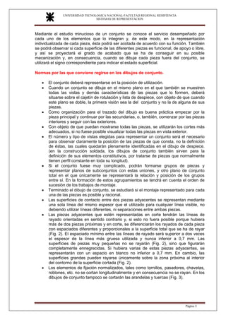 UNIVERSIDAD TECNOLOGICA NACIONAL-FACULTAD REGIONAL RESISTENCIA
SISTEMAS DE REPRESENTACION
SISTEMAS DE REPRESENTACION
Página 3
Mediante el estudio minucioso de un conjunto se conoce el servicio desempeñado por
cada uno de los elementos que lo integran y, de este modo, en la representación
individualizada de cada pieza, ésta podrá ser acotada de acuerdo con su función. También
se podrá observar si cada superficie de las diferentes piezas es funcional, de apoyo o libre,
y así se proyectará el grado de acabado que se ha de conseguir en su posible
mecanización y, en consecuencia, cuando se dibuje cada pieza fuera del conjunto, se
utilizará el signo correspondiente para indicar el estado superficial.
Normas por las que conviene regirse en los dibujos de conjunto.
• El conjunto deberá representarse en la posición de utilización.
• Cuando un conjunto se dibuje en el mismo plano en el que también se muestren
todas las vistas y demás características de las piezas que lo formen, deberá
situarse sobre el cajetín de rotulación y lista de despiece, con objeto de que cuando
este plano se doble, la primera visión sea la del conjunto y no la de alguna de sus
piezas.
• Como organización para el trazado del dibujo es buena práctica empezar por la
pieza principal y continuar por las secundarias, o, también, comenzar por las piezas
interiores y seguir con las exteriores.
• Con objeto de que puedan mostrarse todas las piezas, se utilizarán los cortes más
adecuados, si no fuese posible visualizar todas las piezas en vista exterior.
• El número y tipo de vistas elegidas para representar un conjunto será el necesario
para observar claramente la posición de las piezas de que consta, no la definición
de éstas, las cuales quedarán plenamente identificadas en el dibujo de despiece.
(en la construcción soldada, los dibujos de conjunto también sirven para la
definición de sus elementos constitutivos, por tratarse de piezas que normalmente
tienen perfil constante en toda su longitud).
• Si el conjunto fuese muy complicado, podrán formarse grupos de piezas y
representar planos de subconjuntos con estas uniones, y otro plano de conjunto
total en el que únicamente se representará la relación y posición de los grupos
entre sí. En la formación de estos agrupamientos se tendrá en cuenta el orden de
sucesión de los trabajos de montaje.
• Terminado el dibujo de conjunto, se estudiará si el montaje representado para cada
una de las piezas es posible y racional.
• Las superficies de contacto entre dos piezas adyacentes se representan mediante
una sola línea del mismo espesor que el utilizado para cualquier línea visible, no
debiendo utilizar líneas diferentes, ni separaciones entre ambas piezas.
• Las piezas adyacentes que estén representadas en corte tendrán las líneas de
rayado orientadas en sentido contrario y, si esto no fuera posible porque hubiera
más de dos piezas próximas y en corte, se diferenciarán los rayados de cada pieza
con espaciados diferentes y proporcionales a la superficie total que se ha de rayar
(Fig. 2). El espaciado mínimo entre las líneas de rayado será superior a dos veces
el espesor de la línea más gruesa utilizada y nunca inferior a 0,7 mm. Las
superficies de piezas muy pequeñas no se rayarán (Fig. 2), sino que figurarán
completamente ennegrecidas. Si hubiera varias de estas piezas adyacentes, se
representarán con un espacio en blanco no inferior a 0,7 mm. En cambio, las
superficies grandes pueden rayarse únicamente sobre la zona próxima al interior
del contorno de la superficie cortada (Fig. 2).
• Los elementos de fijación normalizados, tales como tornillos, pasadores, chavetas,
roblones, etc. no se cortan longitudinalmente y en consecuencia no se rayan. En los
dibujos de conjunto tampoco se cortarán las arandelas y tuercas (Fig. 3).
 