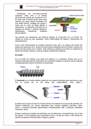 UNIVERSIDAD TECNOLOGICA NACIONAL-FACULTAD REGIONAL RESISTENCIA
SISTEMAS DE REPRESENTACION
SISTEMAS DE REPRESENTACION
Página 31
Combinado con una tuerca permite
comprimir entre esta y la cabeza
del tornillo las piezas que queremos unir.
En este caso el tornillo suele tener rosca
métrica y es usual colocar arandelas con
una doble función: proteger las piezas y
evitar que la unión se afloje debido a
vibraciones. Lo podemos encontrar en la
sujeción de farolas o motores eléctricos,
abrazaderas, estanterías metálicas
desmontables...
Las tuercas son operadores que siempre trabajan en conjunción con un tornillo. Su
utilidad se centra es dos apartados: Unión desmontable de objetos y Mecanismo de
desplazamiento.
Como unión desmontable se emplea colocando entre ella y la cabeza del tornillo las
piezas que queremos unir. Al girar la tuerca esta se desplaza hacia el tornillo y atrapa con
fuerza las dos piezas en su interior. Este sistema lo podemos encontrar en sistemas de
fijación de farolas, motores, unión de chapas, estanterías metálicas.
El husillo
Es un tornillo sin cabeza, muy largo con relación a su diámetro. Puesto que es un
operador diseñado para la transmisión de movimiento emplea un perfil de rosca cuadrado
o trapezoidal para reducir al máximo el rozamiento.
El tirafondo es un tornillo afilado dotado de una cabeza diseñada para imprimirle un giro
con la ayuda de un útil (llave fija, destornillador, llave Allen...).
El diseño de la rosca se hace en función del tipo de material en el que ha de penetrar. Se
fabrican tirafondos con roscas especiales para chapas metálicas (aluminio, latón,
acero...), maderas (naturales, aglomerados, contrachapados, DM...), plásticos, materiales
cerámicos, tacos...
Existen multitud de modelos de tirafondos que se diferencian, principalmente, por el tipo
de cabeza, el útil necesario para imprimirle el giro y el tipo de rosca; a ello hemos de
añadir los aspectos dimensionales: longitud y grosor.
 