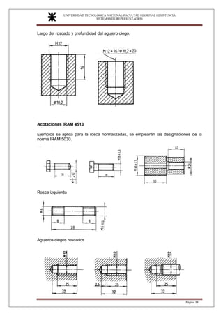 UNIVERSIDAD TECNOLOGICA NACIONAL-FACULTAD REGIONAL RESISTENCIA
SISTEMAS DE REPRESENTACION
SISTEMAS DE REPRESENTACION
Página 34
Largo del roscado y profundidad del agujero ciego.
Acotaciones IRAM 4513
Ejemplos se aplica para la rosca normalizadas, se emplearán las designaciones de la
norma IRAM 5030.
Rosca izquierda
Agujeros ciegos roscados
 