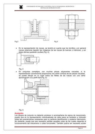 UNIVERSIDAD TECNOLOGICA NACIONAL-FACULTAD REGIONAL RESISTENCIA
SISTEMAS DE REPRESENTACION
SISTEMAS DE REPRESENTACION
Página 4
Fig.2 Fig.3
• En la representación de roscas, se tendrá en cuenta que los tornillos y en general
roscas exteriores taparán las imágenes de las roscas de tuercas o interiores, y así
éstas últimas quedarán ocultas (Fig. 4).
Fig. 4
• En conjuntos complejos, con muchas piezas adyacentes roscadas, si la
representación convencional proporciona una visión confusa de las piezas roscadas,
se puede dibujar en su lugar todos los filetes de las roscas con una cierta
aproximación a su perfil real (Fig. 5).
Fig. 5
Acotación.
Los dibujos de conjunto no deberán acotarse ni acompañarse de signos de mecanizado,
puesto que en la representación individualizada de cada pieza se acotarán e indicarán
todas las características necesarias para su perfecta identificación y posterior fabricación.
No obstante, puede que sea necesario señalar aquellas cotas de las cuales depende el
funcionamiento del mecanismo o cotas funcionales. También podría ser necesario acotar
 