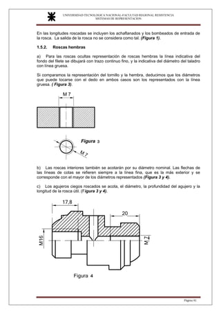 UNIVERSIDAD TECNOLOGICA NACIONAL-FACULTAD REGIONAL RESISTENCIA
SISTEMAS DE REPRESENTACION
SISTEMAS DE REPRESENTACION
Página 41
En las longitudes roscadas se incluyen los achaflanados y los bombeados de entrada de
la rosca. La salida de la rosca no se considera como tal. (Figura 1).
1.5.2. Roscas hembras
a) Para las roscas ocultas representación de roscas hembras la línea indicativa del
fondo del filete se dibujará con trazo continuo fino, y la indicativa del diámetro del taladro
con línea gruesa.
Si comparamos la representación del tornillo y la hembra, deducimos que los diámetros
que puede tocarse con el dedo en ambos casos son los representados con la línea
gruesa. ( Figura 3).
b) Las roscas interiores también se acotarán por su diámetro nominal. Las flechas de
las líneas de cotas se refieren siempre a la línea fina, que es la más exterior y se
corresponde con el mayor de los diámetros representados (Figura 3 y 4).
c) Los agujeros ciegos roscados se acota, el diámetro, la profundidad del agujero y la
longitud de la rosca útil. (Figura 3 y 4).
 