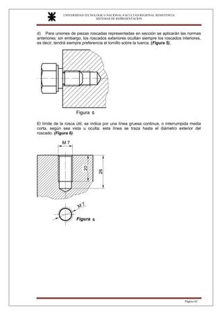 UNIVERSIDAD TECNOLOGICA NACIONAL-FACULTAD REGIONAL RESISTENCIA
SISTEMAS DE REPRESENTACION
SISTEMAS DE REPRESENTACION
Página 42
d) Para uniones de piezas roscadas representadas en sección se aplicarán las normas
anteriores; sin embargo, los roscados exteriores ocultan siempre los roscados interiores,
es decir, tendrá siempre preferencia el tornillo sobre la tuerca. (Figura 5).
El límite de la rosca útil, se indica por una línea gruesa continua, o interrumpida media
corta, según sea vista u oculta; esta línea se traza hasta el diámetro exterior del
roscado. (Figura 6).
 
