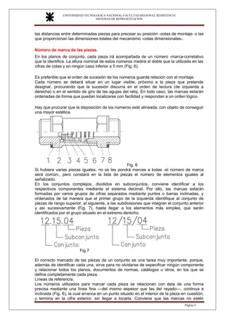 UNIVERSIDAD TECNOLOGICA NACIONAL-FACULTAD REGIONAL RESISTENCIA
SISTEMAS DE REPRESENTACION
SISTEMAS DE REPRESENTACION
Página 5
las distancias entre determinadas piezas para precisar su posición -cotas de montaje- o las
que proporcionan las dimensiones totales del mecanismo -cotas dimensionales-.
Número de marca de las piezas.
En los planos de conjunto, cada pieza irá acompañada de un número -marca-correlativo
que la identifica. La altura nominal de estos números medirá el doble que la utilizada en las
cifras de cotas y en ningún caso inferior a 5 mm (Fig. 6).
Es preferible que el orden de sucesión de los números guarde relación con el montaje.
Cada número se deberá situar en un lugar visible, próximo a la pieza que pretende
designar, procurando que la sucesión discurra en el orden de lectura (de izquierda a
derecha) o en el sentido de giro de las agujas del reloj. En todo caso, las marcas estarán
ordenadas de forma que puedan localizarse con facilidad y respondan a un orden lógico.
Hay que procurar que la disposición de los números esté alineada, con objeto de conseguir
una mayor estética.
Fig. 6
Si hubiera varias piezas iguales, no se les pondrá marcas a todas -el número de marca
será común-, pero constará en la lista de piezas el número de elementos iguales al
señalizado.
En los conjuntos complejos, divididos en subconjuntos, conviene identificar a los
respectivos componentes mediante el sistema decimal. Por ello, las marcas estarán
formadas por varios grupos de cifras separados mediante puntos o barras inclinadas, y
ordenados de tal manera que el primer grupo de la izquierda identifique al conjunto de
piezas de rango superior, el siguiente, a las subdivisiones que integran el conjunto anterior
y así sucesivamente (Fig. 7), hasta llegar a los elementos más simples, que serán
identificados por el grupo situado en el extremo derecho.
Fig.7
El correcto marcado de las piezas de un conjunto es una tarea muy importante, porque,
además de identificar cada una, sirve para no olvidarse de especificar ningún componente
y relacionar todos los planos, documentos de normas, catálogos u otros, en los que se
define completamente cada pieza.
Líneas de referencia.
Los números utilizados para marcar cada pieza se relacionan con ésta de una forma
precisa mediante una línea fina —del mismo espesor que las del rayado—, continua e
inclinada (Fig. 6), la cual arranca en un punto situado en el interior de la pieza en cuestión,
y termina en la cifra exterior, sin llegar a tocarla. Conviene que las marcas no estén
 