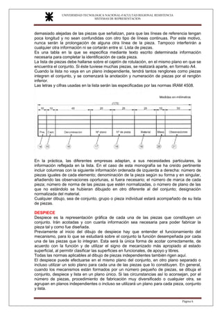 UNIVERSIDAD TECNOLOGICA NACIONAL-FACULTAD REGIONAL RESISTENCIA
SISTEMAS DE REPRESENTACION
SISTEMAS DE REPRESENTACION
Página 6
demasiado alejadas de las piezas que señalizan, para que las líneas de referencia tengan
poca longitud y no sean confundidas con otro tipo de líneas continuas. Por este motivo,
nunca serán la prolongación de alguna otra línea de la pieza. Tampoco interferirán a
cualquier otra información ni se cortarán entre sí. Lista de piezas.
Es una tabla en la que se especifica mediante texto escrito determinada información
necesaria para completar la identificación de cada pieza.
La lista de piezas debe hallarse sobre el cajetín de rotulación, en el mismo plano en que se
encuentra el conjunto. Si éste tuviese muchas piezas, se realizará aparte, en formato A4.
Cuando la lista no vaya en un plano independiente, tendrá tantos renglones como piezas
integren el conjunto, y se comenzará la anotación y numeración de piezas por el renglón
inferior.
Las letras y cifras usadas en la lista serán las especificadas por las normas IRAM 4508.
En la práctica, las diferentes empresas adaptan, a sus necesidades particulares, la
información reflejada en la lista. En el caso de esta monografía se ha creído pertinente
incluir columnas con la siguiente información ordenada de izquierda a derecha: número de
piezas iguales de cada elemento; denominación de la pieza según su forma y en singular,
añadiendo las observaciones oportunas, si fuera necesario; el número de marca de cada
pieza; número de norma de las piezas que estén normalizadas, o número de plano de las
que no estándolo se hubieran dibujado en otro diferente al del conjunto; designación
normalizada del material.
Cualquier dibujo, sea de conjunto, grupo o pieza individual estará acompañado de su lista
de piezas.
DESPIECE
Despiece es la representación gráfica de cada una de las piezas que constituyen un
conjunto. Irán acotadas y con cuanta información sea necesaria para poder fabricar la
pieza tal y como fue diseñada.
Previamente al inicio del dibujo de despiece hay que entender el funcionamiento del
mecanismo, para lo que se estudiará sobre el conjunto la función desempeñada por cada
una de las piezas que Io integran. Esta será la única forma de acotar correctamente, de
acuerdo con la función y de utilizar el signo de mecanizado más apropiado al estado
superficial, al permitir clasificar las superficies en funcionales, de apoyo y libres.
Todas las normas aplicables al dibujo de piezas independientes también rigen aquí.
El despiece puede efectuarse en el mismo plano del conjunto, en otro plano separado o
incluso utilizar un solo plano para cada una de las piezas que Io constituyen. En general,
cuando los mecanismos están formados por un número pequeño de piezas, se dibuja el
conjunto, despiece y lista en un plano único. Si las circunstancias así lo aconsejan, por el
número de piezas, procedimiento de fabricación muy diversificado o cualquier otra, se
agrupan en planos independientes o incluso se utilizará un plano para cada pieza, conjunto
y lista.
 