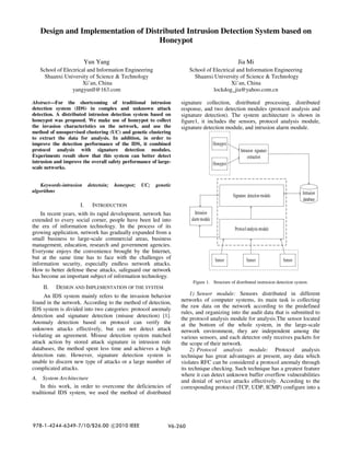 Design and Implementation of Distributed Intrusion Detection System based on
Honeypot
Yun Yang
School of Electrical and Information Engineering
Shaanxi University of Science & Technology
Xi’an, China
yangyunll@163.com
Jia Mi
School of Electrical and Information Engineering
Shaanxi University of Science & Technology
Xi’an, China
lockdog_jia@yahoo.com.cn
Abstract—For the shortcoming of traditional intrusion
detection system (IDS) in complex and unknown attack
detection. A distributed intrusion detection system based on
honeypot was proposed. We make use of honeypot to collect
the invasion characteristics on the network, and use the
method of unsupervised clustering (UC) and genetic clustering
to extract the data for analysis. In addition, in order to
improve the detection performance of the IDS, it combined
protocol analysis with signature detection modules.
Experiments result show that this system can better detect
intrusion and improve the overall safety performance of large-
scale networks.
Keywords-intrusion detectoin; honeypot; UC; genetic
algorithms
I. INTRODUCTION
In recent years, with its rapid development, network has
extended to every social corner, people have been led into
the era of information technology. In the process of its
growing application, network has gradually expanded from a
small business to large-scale commercial areas, business
management, education, research and government agencies.
Everyone enjoys the convenience brought by the Internet,
but at the same time has to face with the challenges of
information security, especially endless network attacks.
How to better defense these attacks, safeguard our network
has become an important subject of information technology.
II. DESIGN AND IMPLEMENTATION OF THE SYSTEM
An IDS system mainly refers to the invasion behavior
found in the network. According to the method of detection,
IDS system is divided into two categories: protocol anomaly
detection and signature detection (misuse detection) [1].
Anomaly detection based on protocol can verify the
unknown attacks effectively, but can not detect attack
violating an agreement. Misuse detection system matched
attack action by stored attack signature in intrusion rule
databases, the method spent less time and achieves a high
detection rate. However, signature detection system is
unable to discern new type of attacks or a large number of
complicated attacks.
A. System Architecture
In this work, in order to overcome the deficiencies of
traditional IDS system, we used the method of distributed
signature collection, distributed processing, distributed
response, and two detection modules (protocol analysis and
signature detection). The system architecture is shown in
figure1, it includes the sensors, protocol analysis module,
signature detection module, and intrusion alarm module.
Figure 1. Structure of distributed instrusion detection system.
1) Sensor module: Sensors distributed in different
networks of computer systems, its main task is collecting
the raw data on the network according to the predefined
rules, and organizing into the audit data that is submitted to
the protocol analysis module for analysis.The sensor located
at the bottom of the whole system, in the large-scale
network environment, they are independent among the
various sensors, and each detector only receives packets for
the scope of their network.
2) Protocol analysis module: Protocol analysis
technique has great advantages at present, any data which
violates RFC can be considered a protocol anomaly through
its technique checking. Such technique has a greatest feature
where it can detect unknown buffer overflow vulnerabilities
and denial of service attacks effectively. According to the
corresponding protocol (TCP, UDP, ICMP) configure into a
V6-260
978-1-4244-6349-7/10/$26.00 c
2010 IEEE
 