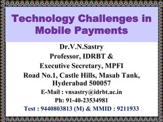 Technology Challenges in
Mobile Payments
Dr.V.N.Sastry
Professor, IDRBT &
Executive Secretary, MPFI
Road No.1, Castle Hills, Masab Tank,
Hyderabad 500057
E-Mail : vnsastry@idrbt.ac.in
Ph: 91-40-23534981
Test : 9440803813 (M) & MMID : 9211933
January 30, 2012 at IDRBT for the EDP
 
