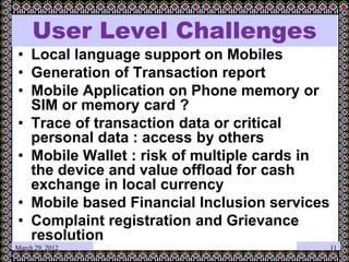 March 29, 2012
User Level Challenges
• Local language support on Mobiles
• Generation of Transaction report
• Mobile Application on Phone memory or
SIM or memory card ?
• Trace of transaction data or critical
personal data : access by others
• Mobile Wallet : risk of multiple cards in
the device and value offload for cash
exchange in local currency
• Mobile based Financial Inclusion services
• Complaint registration and Grievance
resolution
11
 