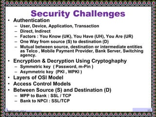 March 29, 2012
Security Challenges
• Authentication
– User, Device, Application, Transaction
– Direct, Indirect
– Factors : You Know (UK), You Have (UH), You Are (UR)
– One Way from source (S) to destination (D)
– Mutual between source, destination or intermediate entities
as Telco , Mobile Payment Provider, Bank Server, Switching
agency.
• Encryption & Decryption Using Cryptoghaphy
– Symmetric key ( Password, m-Pin )
– Asymmetric key (PKI , WPKI )
• Layers of OSI Model
• Access Control Models
• Between Source (S) and Destination (D)
– MPP to Bank : SSL / TCP
– Bank to NPCI : SSL/TCP
13
 