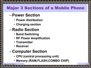 Major 3 Sections of a Mobile Phone
–Power Section
• Power distribution
• Charging section
–Radio Section
• Band Switching
• RF Power Amplification
• Transmitter
• Receiver
–Computer Section
• CPU (central processing unit)
• Memory (RAM,FLASH,COMBO CHIP)
March 29, 2012 14
 