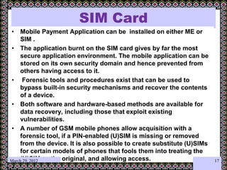 SIM Card
• Mobile Payment Application can be installed on either ME or
SIM .
• The application burnt on the SIM card gives by far the most
secure application environment. The mobile application can be
stored on its own security domain and hence prevented from
others having access to it.
• Forensic tools and procedures exist that can be used to
bypass built-in security mechanisms and recover the contents
of a device.
• Both software and hardware-based methods are available for
data recovery, including those that exploit existing
vulnerabilities.
• A number of GSM mobile phones allow acquisition with a
forensic tool, if a PIN-enabled (U)SIM is missing or removed
from the device. It is also possible to create substitute (U)SIMs
for certain models of phones that fools them into treating the
(U)SIM as the original, and allowing access.
•
March 29, 2012 17
 