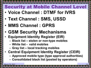 Security at Mobile Channel Level
• Voice Channel : DTMF for IVRS
• Text Channel : SMS, USSD
• MMS Channel : GPRS
• GSM Security Mechanisms
• Equipment Identity Register (EIR)
– Black list – stolen or non-type mobiles
– White list - valid mobiles
– Gray list – local tracking mobiles
• Central Equipment Identity Register (CEIR)
– Approved mobile type (type approval authorities)
– Consolidated black list (posted by operators)
March 29, 2012 18
 