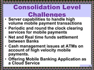 March 29, 2012
Consolidation Level
Challenges
• Server capabilities to handle high
volume mobile payment transactions
• Periodic and round the clock clearing
services for mobile payments
• Net and Real time funds settlement
between Banks
• Cash management issues at ATMs on
account of high velocity mobile
payments.
• Offering Mobile Banking Application as
a Cloud Service
22
 